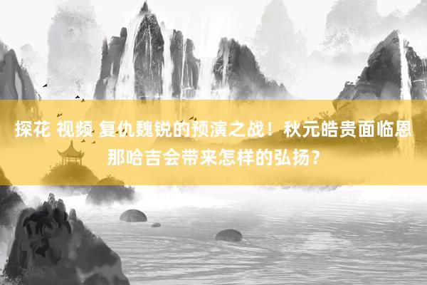 探花 视频 复仇魏锐的预演之战！秋元皓贵面临恩那哈吉会带来怎样的弘扬？