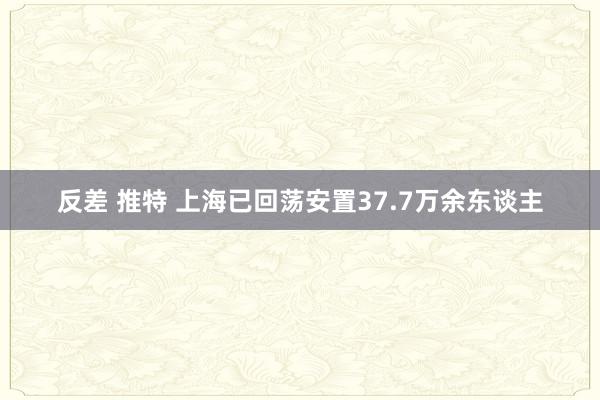 反差 推特 上海已回荡安置37.7万余东谈主