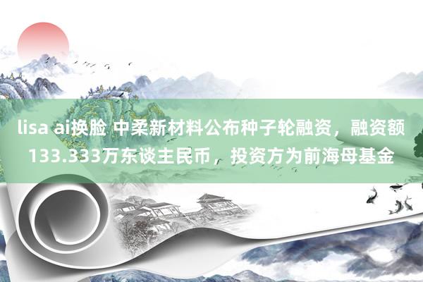 lisa ai换脸 中柔新材料公布种子轮融资，融资额133.333万东谈主民币，投资方为前海母基金