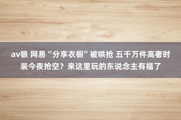 av狼 网易“分享衣橱”被哄抢 五千万件高奢时装今夜抢空？来这里玩的东说念主有福了