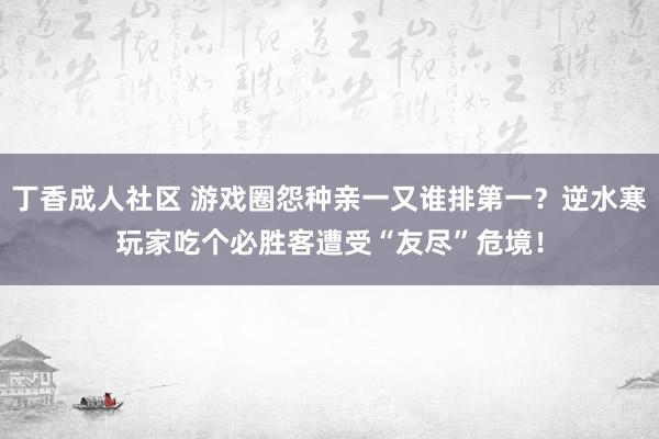 丁香成人社区 游戏圈怨种亲一又谁排第一？逆水寒玩家吃个必胜客遭受“友尽”危境！