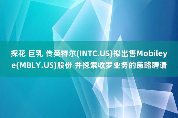 探花 巨乳 传英特尔(INTC.US)拟出售Mobileye(MBLY.US)股份 并探索收罗业务的策略聘请