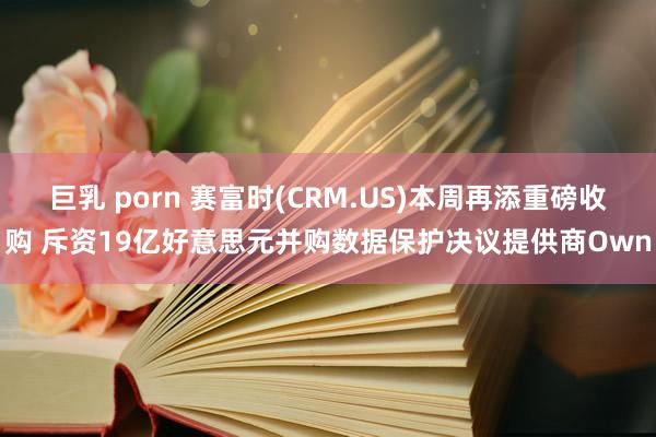 巨乳 porn 赛富时(CRM.US)本周再添重磅收购 斥资19亿好意思元并购数据保护决议提供商Own