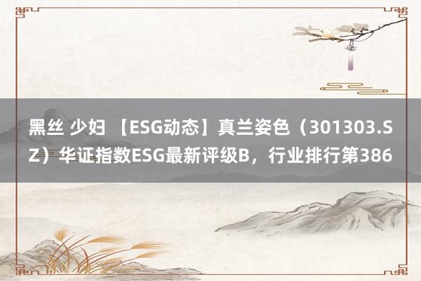 黑丝 少妇 【ESG动态】真兰姿色（301303.SZ）华证指数ESG最新评级B，行业排行第386