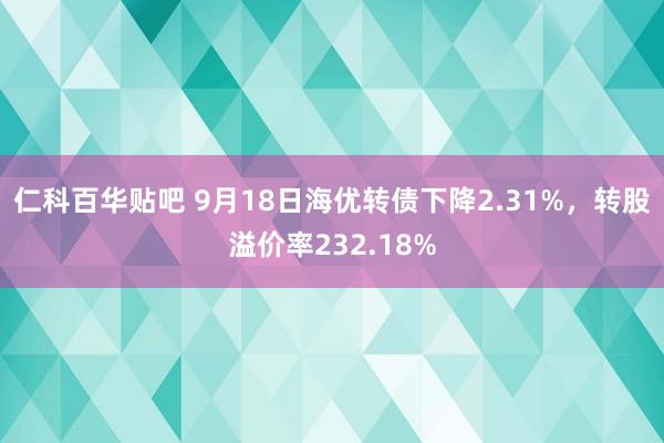 仁科百华贴吧 9月18日海优转债下降2.31%，转股溢价率232.18%