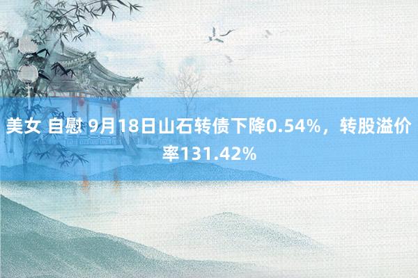 美女 自慰 9月18日山石转债下降0.54%，转股溢价率131.42%