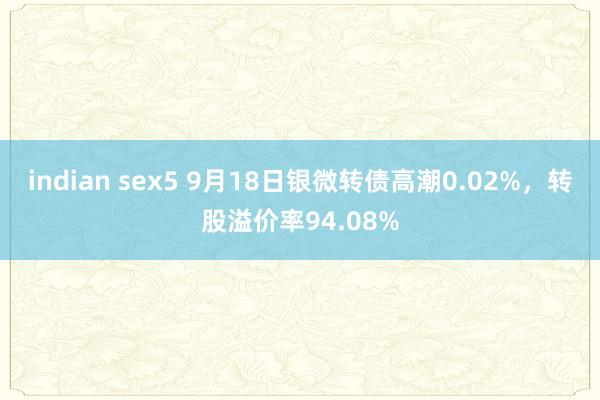 indian sex5 9月18日银微转债高潮0.02%，转股溢价率94.08%