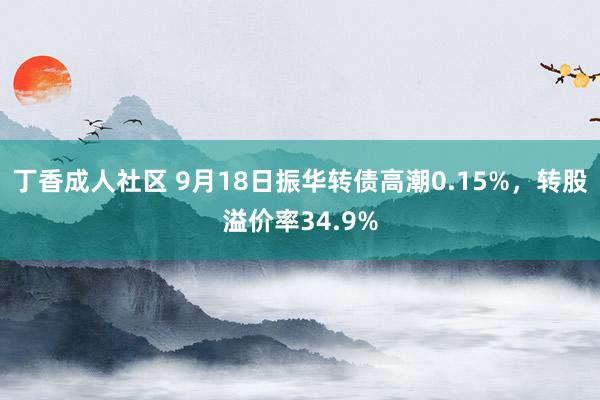 丁香成人社区 9月18日振华转债高潮0.15%，转股溢价率34.9%