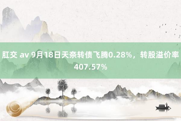 肛交 av 9月18日天奈转债飞腾0.28%，转股溢价率407.57%