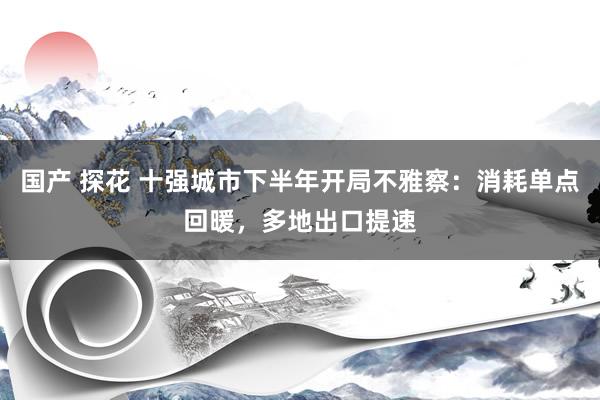 国产 探花 十强城市下半年开局不雅察：消耗单点回暖，多地出口提速