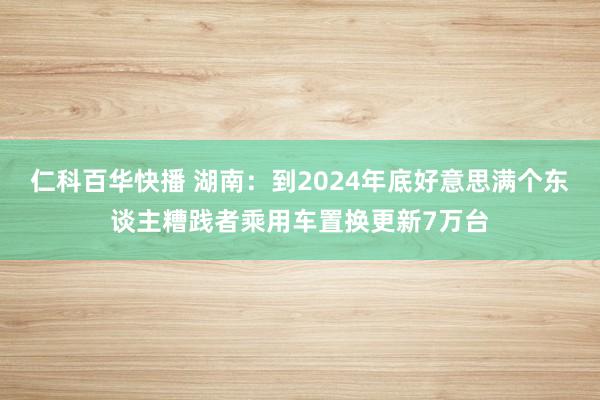 仁科百华快播 湖南：到2024年底好意思满个东谈主糟践者乘用车置换更新7万台