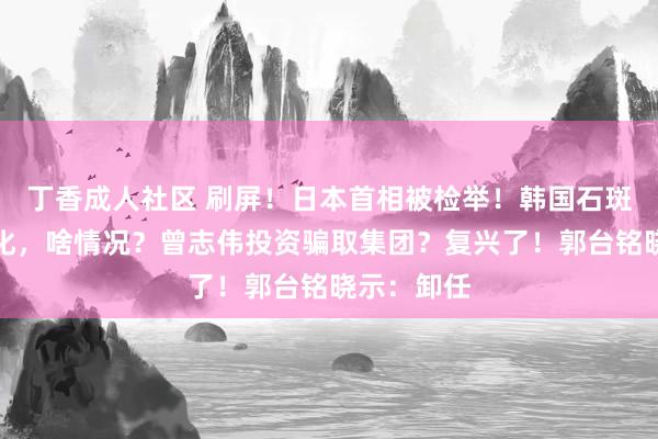 丁香成人社区 刷屏！日本首相被检举！韩国石斑鱼盛大物化，啥情况？曾志伟投资骗取集团？复兴了！郭台铭晓示：卸任