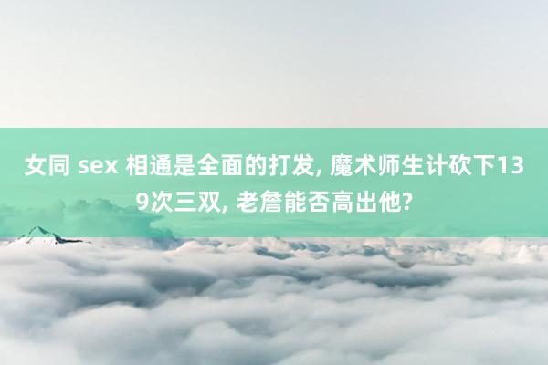 女同 sex 相通是全面的打发， 魔术师生计砍下139次三双， 老詹能否高出他?