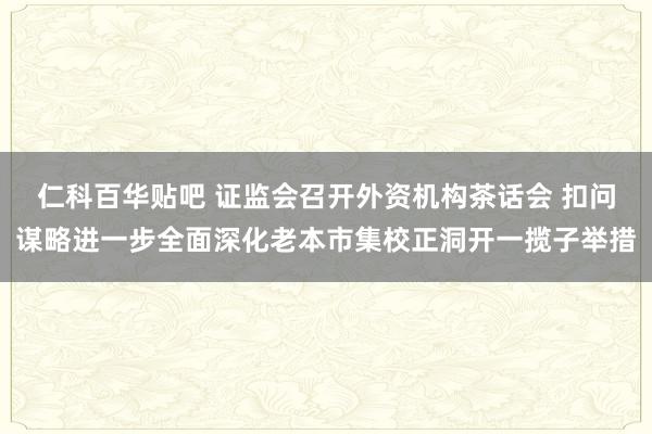 仁科百华贴吧 证监会召开外资机构茶话会 扣问谋略进一步全面深化老本市集校正洞开一揽子举措