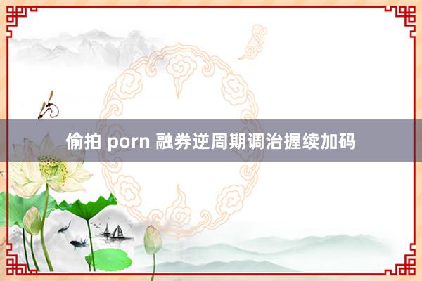 偷拍 porn 融券逆周期调治握续加码