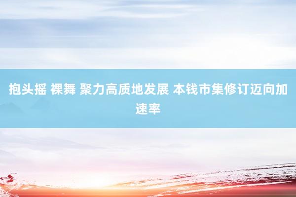 抱头摇 裸舞 聚力高质地发展 本钱市集修订迈向加速率