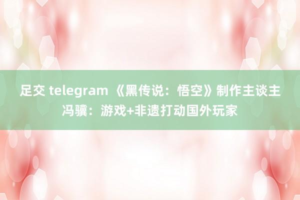 足交 telegram 《黑传说：悟空》制作主谈主冯骥：游戏+非遗打动国外玩家