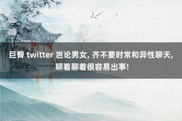 巨臀 twitter 岂论男女， 齐不要时常和异性聊天， 聊着聊着很容易出事!