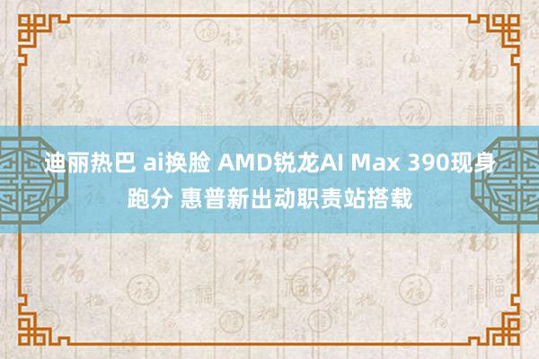 迪丽热巴 ai换脸 AMD锐龙AI Max 390现身跑分 惠普新出动职责站搭载