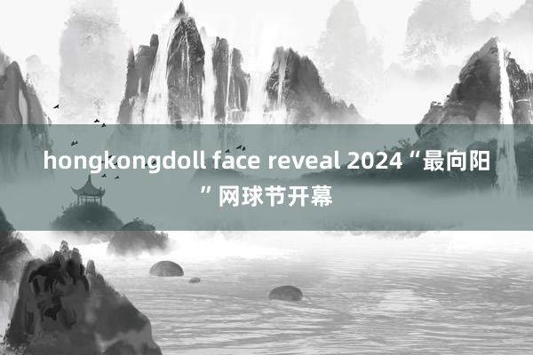 hongkongdoll face reveal 2024“最向阳”网球节开幕