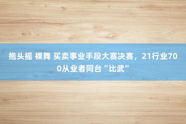 抱头摇 裸舞 买卖事业手段大赛决赛，21行业700从业者同台“比武”