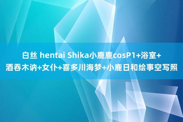 白丝 hentai Shika小鹿鹿cosP1+浴室+酒吞木讷+女仆+喜多川海梦+小鹿日和绘事空写照