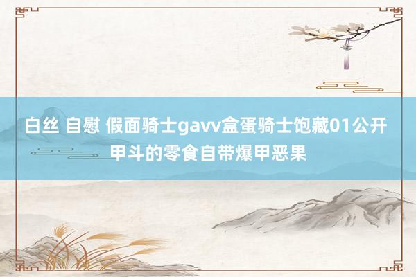 白丝 自慰 假面骑士gavv盒蛋骑士饱藏01公开 甲斗的零食自带爆甲恶果