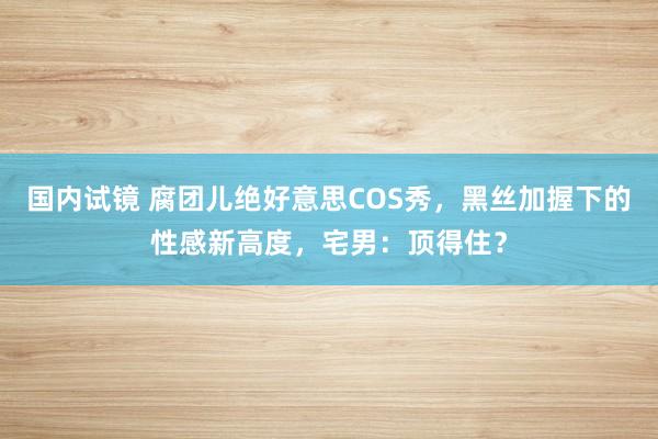 国内试镜 腐团儿绝好意思COS秀，黑丝加握下的性感新高度，宅男：顶得住？