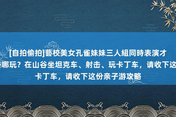 [自拍偷拍]藝校美女孔雀妹妹三人組同時表演才藝 国庆假期去哪玩？在山谷坐坦克车、射击、玩卡丁车，请收下这份亲子游攻略