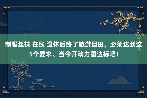 制服丝袜 在线 退休后终了旅游目田，必须达到这5个要求。当今开动力图达标吧！