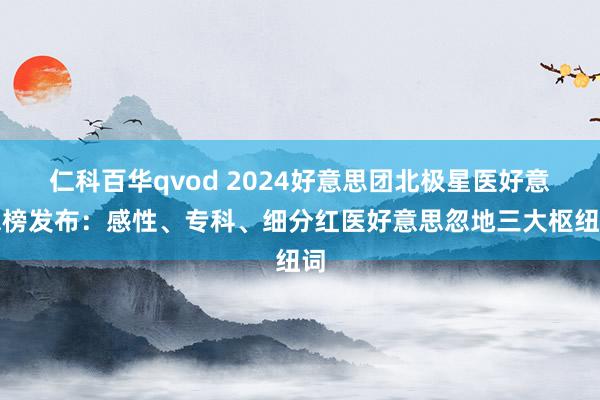 仁科百华qvod 2024好意思团北极星医好意思榜发布：感性、专科、细分红医好意思忽地三大枢纽词