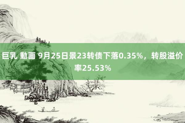 巨乳 動画 9月25日景23转债下落0.35%，转股溢价率25.53%