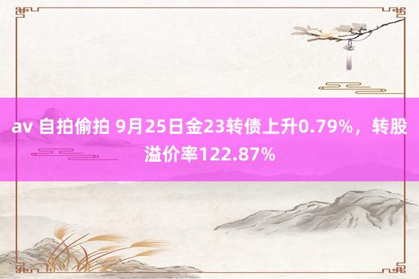 av 自拍偷拍 9月25日金23转债上升0.79%，转股溢价率122.87%