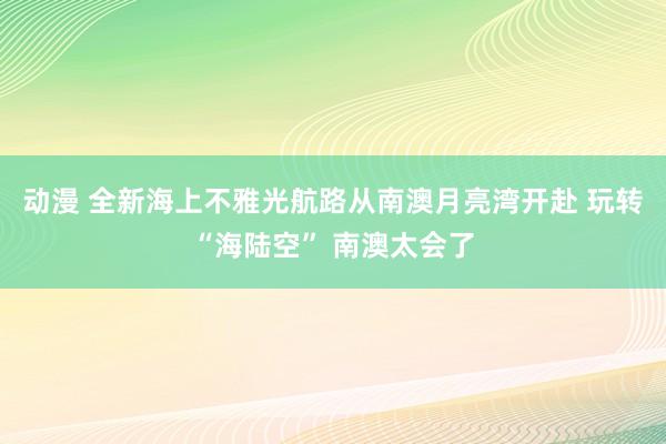 动漫 全新海上不雅光航路从南澳月亮湾开赴 玩转“海陆空” 南澳太会了