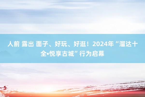 人前 露出 面子、好玩、好逛！2024年“溜达十全•悦享古城”行为启幕