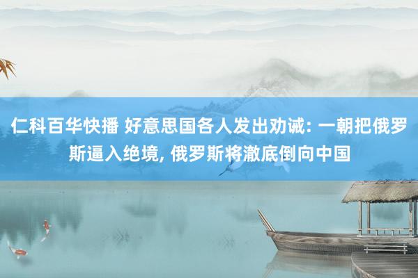 仁科百华快播 好意思国各人发出劝诫: 一朝把俄罗斯逼入绝境， 俄罗斯将澈底倒向中国