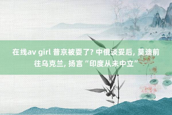 在线av girl 普京被耍了? 中俄谈妥后， 莫迪前往乌克兰， 扬言“印度从未中立”