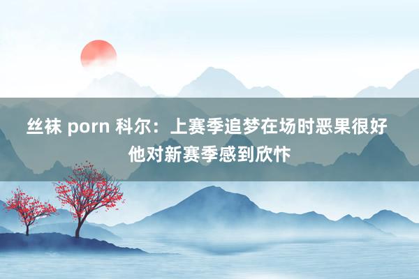 丝袜 porn 科尔：上赛季追梦在场时恶果很好 他对新赛季感到欣忭