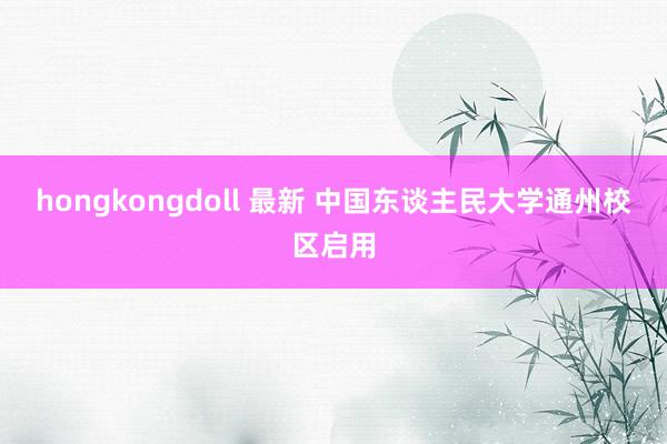 hongkongdoll 最新 中国东谈主民大学通州校区启用