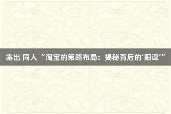 露出 同人 “淘宝的策略布局：揭秘背后的‘阳谋’”