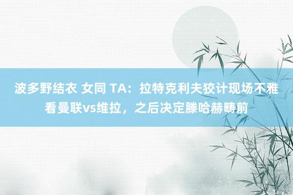 波多野结衣 女同 TA：拉特克利夫狡计现场不雅看曼联vs维拉，之后决定滕哈赫畴前