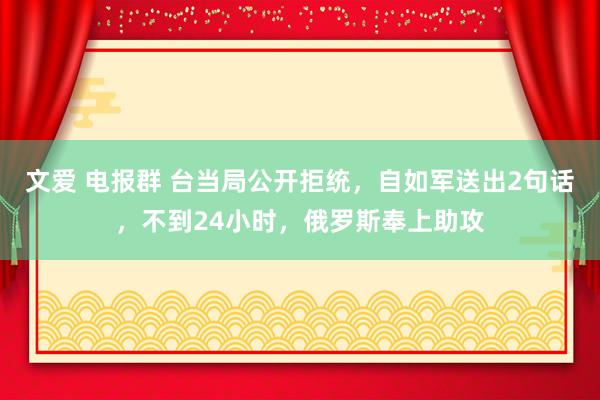 文爱 电报群 台当局公开拒统，自如军送出2句话，不到24小时，俄罗斯奉上助攻