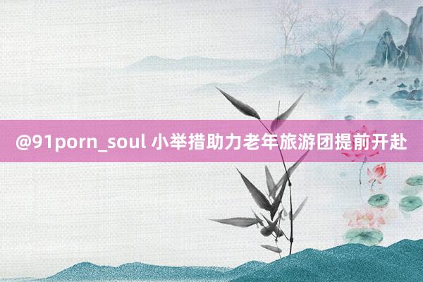 @91porn_soul 小举措助力老年旅游团提前开赴