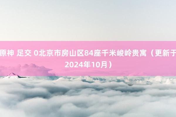 原神 足交 0北京市房山区84座千米峻岭贵寓（更新于2024年10月）