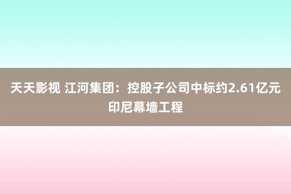 天天影视 江河集团：控股子公司中标约2.61亿元印尼幕墙工程