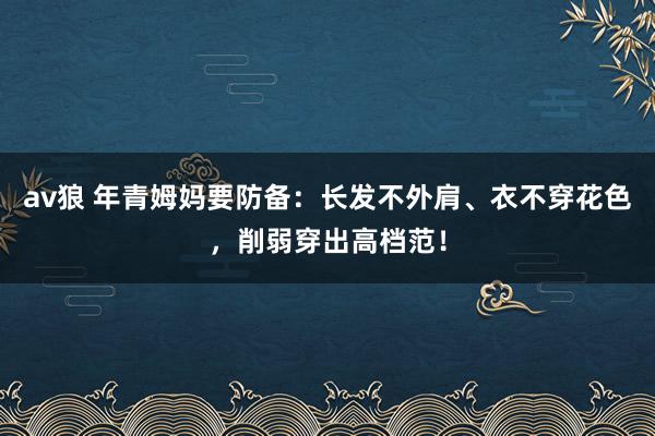 av狼 年青姆妈要防备：长发不外肩、衣不穿花色，削弱穿出高档范！