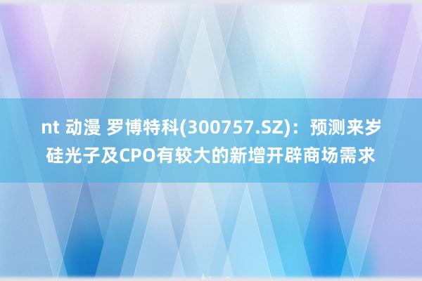 nt 动漫 罗博特科(300757.SZ)：预测来岁硅光子及CPO有较大的新增开辟商场需求