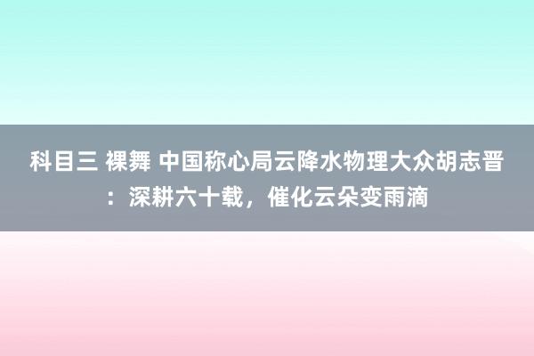 科目三 裸舞 中国称心局云降水物理大众胡志晋：深耕六十载，催化云朵变雨滴