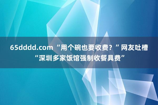 65dddd.com “用个碗也要收费？”网友吐槽“深圳多家饭馆强制收餐具费”