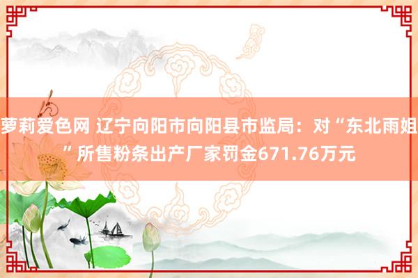 萝莉爱色网 辽宁向阳市向阳县市监局：对“东北雨姐”所售粉条出产厂家罚金671.76万元